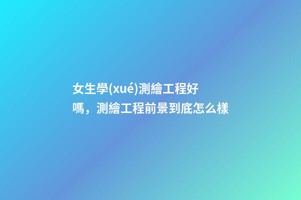 女生學(xué)測繪工程好嗎，測繪工程前景到底怎么樣-第1張-觀點-玄機(jī)派