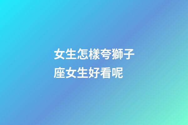 女生怎樣夸獅子座女生好看呢-第1張-星座運勢-玄機派