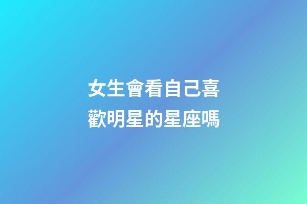 女生會看自己喜歡明星的星座嗎-第1張-星座運勢-玄機派