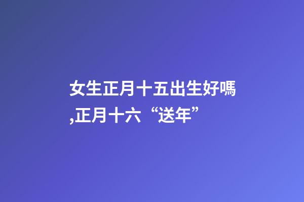女生正月十五出生好嗎,正月十六“送年”-第1張-觀點-玄機(jī)派
