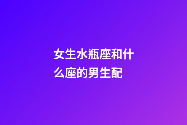 女生水瓶座和什么座的男生配-第1張-星座運勢-玄機派