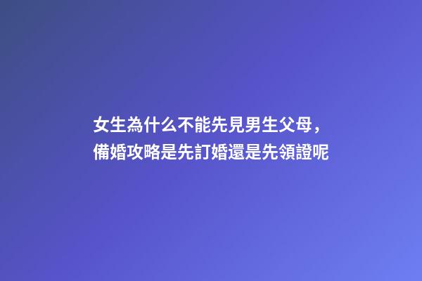 女生為什么不能先見男生父母，備婚攻略是先訂婚還是先領證呢-第1張-觀點-玄機派