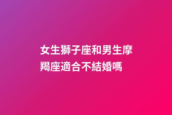 女生獅子座和男生摩羯座適合不結婚嗎-第1張-星座運勢-玄機派