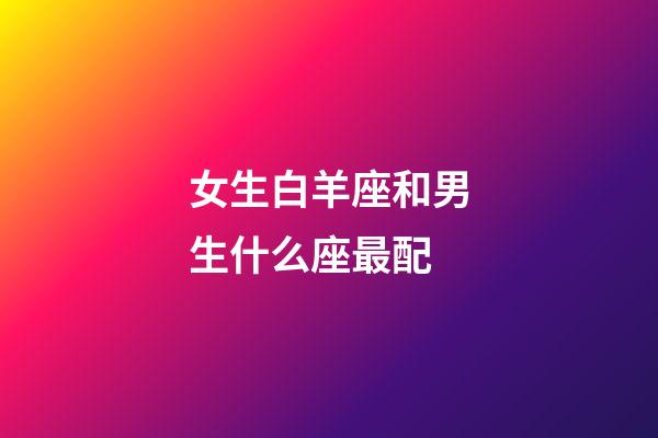 女生白羊座和男生什么座最配-第1張-星座運勢-玄機派