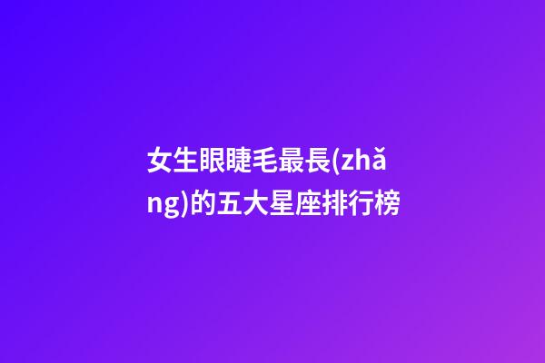 女生眼睫毛最長(zhǎng)的五大星座排行榜