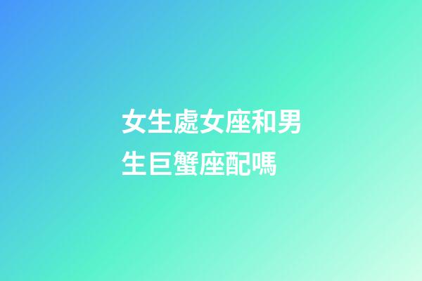 女生處女座和男生巨蟹座配嗎-第1張-星座運勢-玄機派
