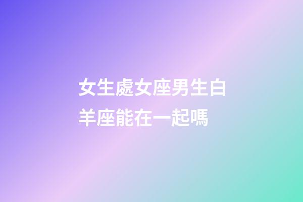 女生處女座男生白羊座能在一起嗎-第1張-星座運勢-玄機派