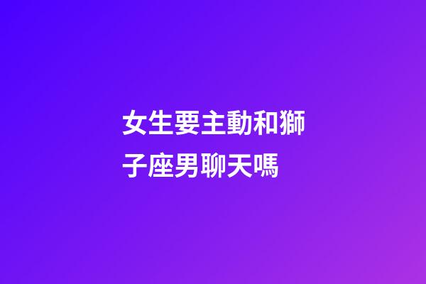女生要主動和獅子座男聊天嗎-第1張-星座運勢-玄機派