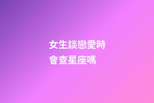 女生談戀愛時會查星座嗎-第1張-星座運勢-玄機派