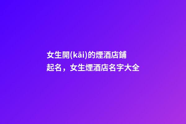 女生開(kāi)的煙酒店鋪起名，女生煙酒店名字大全