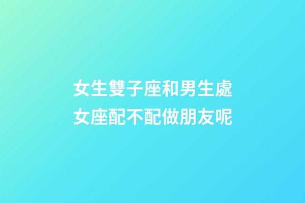 女生雙子座和男生處女座配不配做朋友呢-第1張-星座運勢-玄機派