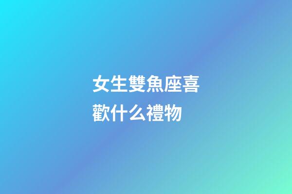 女生雙魚座喜歡什么禮物-第1張-星座運勢-玄機派