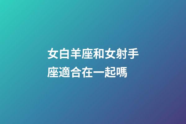 女白羊座和女射手座適合在一起嗎-第1張-星座運勢-玄機派