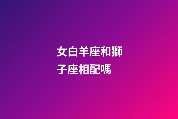 女白羊座和獅子座相配嗎-第1張-星座運勢-玄機派