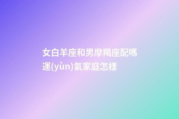 女白羊座和男摩羯座配嗎運(yùn)氣家庭怎樣-第1張-星座運(yùn)勢(shì)-玄機(jī)派