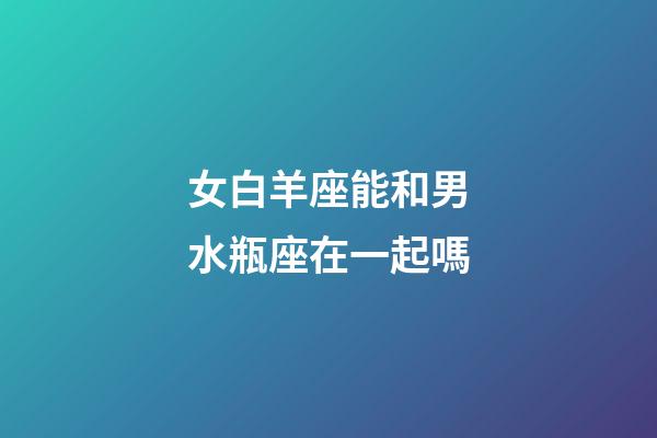 女白羊座能和男水瓶座在一起嗎-第1張-星座運勢-玄機派