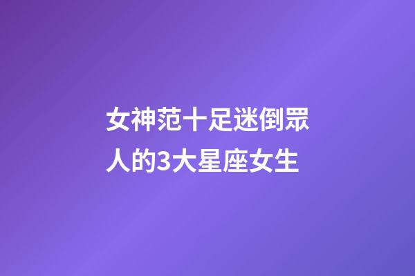 女神范十足迷倒眾人的3大星座女生-第1張-星座運勢-玄機派