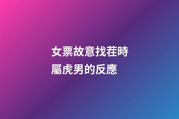 女票故意找茬時屬虎男的反應