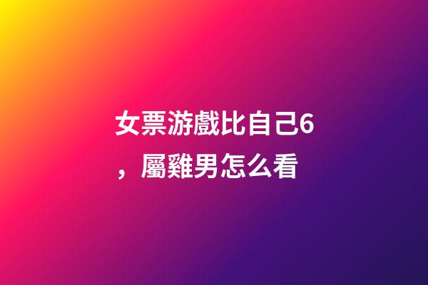 女票游戲比自己6，屬雞男怎么看