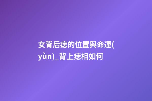 女背后痣的位置與命運(yùn)_背上痣相如何