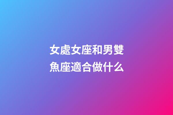 女處女座和男雙魚座適合做什么-第1張-星座運勢-玄機派