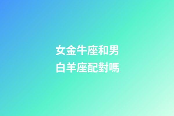 女金牛座和男白羊座配對嗎-第1張-星座運勢-玄機派