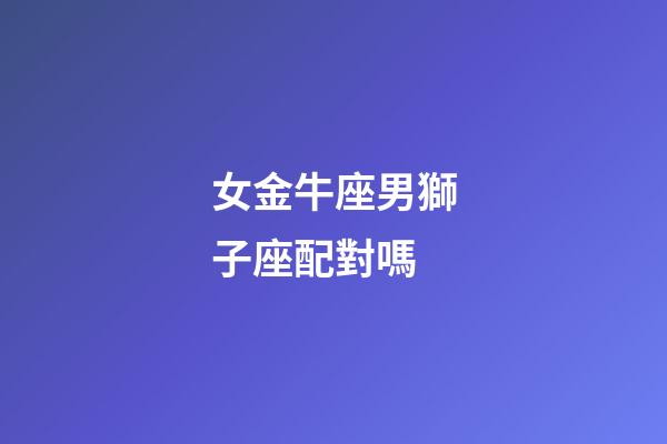 女金牛座男獅子座配對嗎-第1張-星座運勢-玄機派