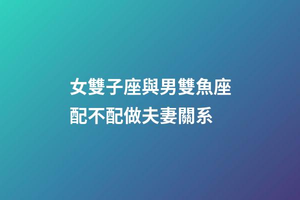 女雙子座與男雙魚座配不配做夫妻關系-第1張-星座運勢-玄機派