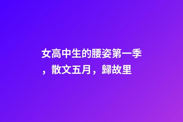 女高中生的腰姿第一季，散文五月，歸故里-第1張-觀點(diǎn)-玄機(jī)派