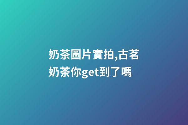 奶茶圖片實拍,古茗奶茶你get到了嗎-第1張-觀點-玄機派