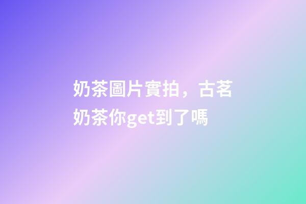 奶茶圖片實拍，古茗奶茶你get到了嗎-第1張-觀點-玄機派
