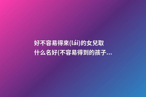 好不容易得來(lái)的女兒取什么名好(不容易得到的孩子取名)