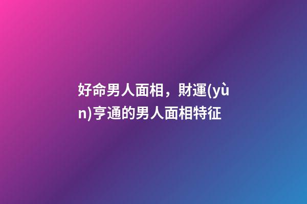 好命男人面相，財運(yùn)亨通的男人面相特征