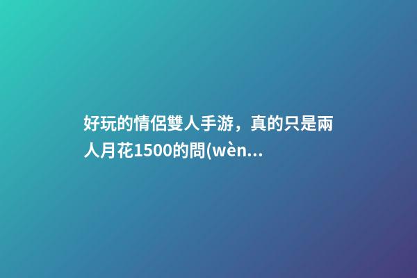 好玩的情侶雙人手游，真的只是兩人月花1500的問(wèn)題嗎-第1張-觀點(diǎn)-玄機(jī)派