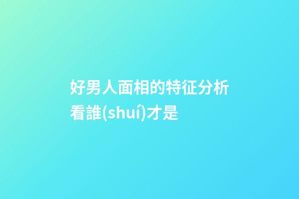 好男人面相的特征分析看誰(shuí)才是