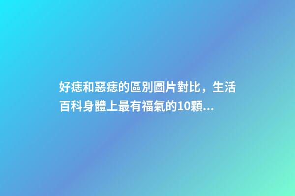 好痣和惡痣的區別圖片對比，生活百科身體上最有福氣的10顆痣-第1張-觀點-玄機派