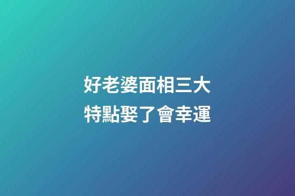 好老婆面相三大特點娶了會幸運