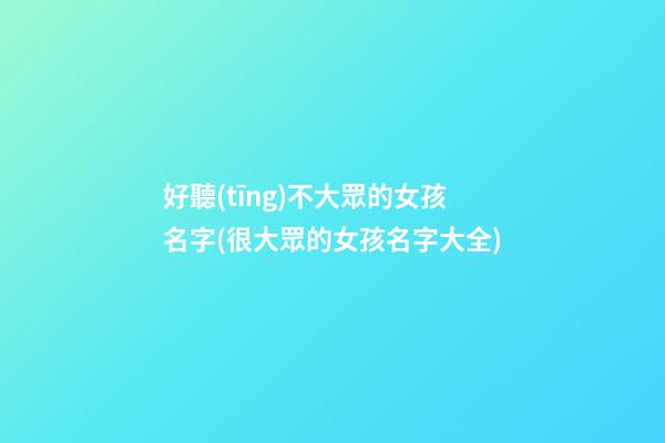 好聽(tīng)不大眾的女孩名字(很大眾的女孩名字大全)