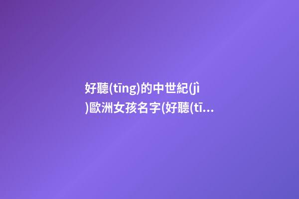 好聽(tīng)的中世紀(jì)歐洲女孩名字(好聽(tīng)的中世紀(jì)歐洲女孩名字大全)
