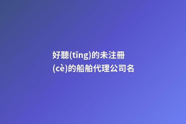 好聽(tīng)的未注冊(cè)的船舶代理公司名-第1張-公司起名-玄機(jī)派