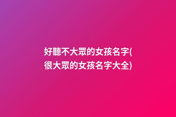 好聽不大眾的女孩名字(很大眾的女孩名字大全)