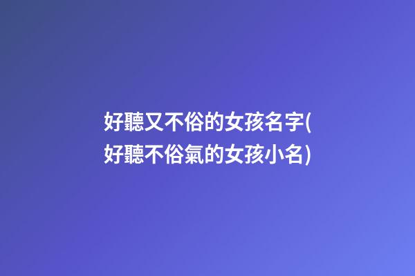 好聽又不俗的女孩名字(好聽不俗氣的女孩小名)