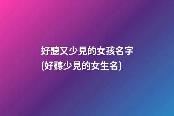 好聽又少見的女孩名字(好聽少見的女生名)