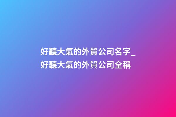 好聽大氣的外貿公司名字_好聽大氣的外貿公司全稱-第1張-公司起名-玄機派