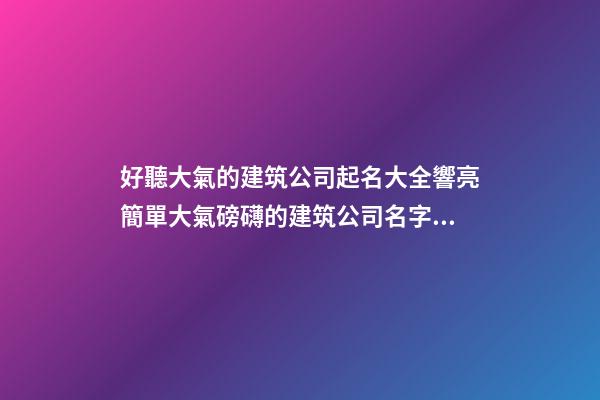 好聽大氣的建筑公司起名大全響亮簡單大氣磅礴的建筑公司名字大全