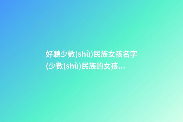好聽少數(shù)民族女孩名字(少數(shù)民族的女孩名字有哪些)