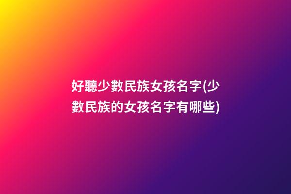好聽少數民族女孩名字(少數民族的女孩名字有哪些)