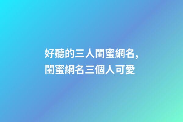 好聽的三人閨蜜網名,閨蜜網名三個人可愛