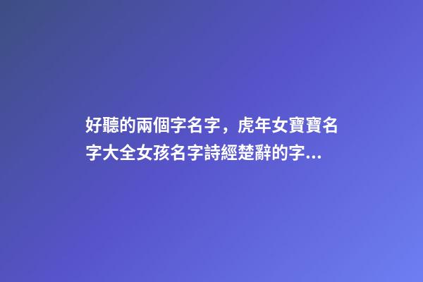 好聽的兩個字名字，虎年女寶寶名字大全女孩名字詩經楚辭的字單字精選-第1張-觀點-玄機派