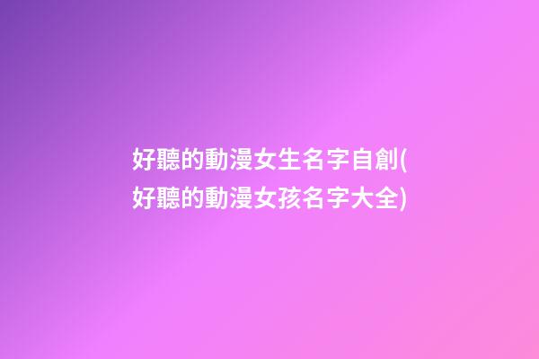 好聽的動漫女生名字自創(好聽的動漫女孩名字大全)